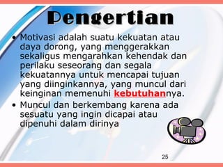 Pengertian
• Motivasi adalah suatu kekuatan atau
  daya dorong, yang menggerakkan
  sekaligus mengarahkan kehendak dan
  perilaku seseorang dan segala
  kekuatannya untuk mencapai tujuan
  yang diinginkannya, yang muncul dari
  keinginan memenuhi kebutuhannya.
• Muncul dan berkembang karena ada
  sesuatu yang ingin dicapai atau
  dipenuhi dalam dirinya


                                25
 