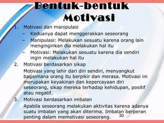 Bentuk-bentuk
            Motivasi
1. Motivasi dan manipulasi
   – Keduanya dapat menggerakkan seseorang
   – Manipulasi: Melakukan sesuatu karena orang lain
      menginginkan dia melakukan hal itu
   – Motivasi: Melakukan sesuatu karena dia sendiri
      ingin melakukan hal itu
2. Motivasi berdasarkan sikap
   Motivasi yang lahir dari diri sendiri, menyangkut
   bagaimana orang itu berpikir dan merasa. Motivasi ini
   merupakan keyakinan dan kepercayaan diri
   seseorang, sikap mereka terhadap kehidupan, positif
   atau negatif.
3. Motivasi berdasarkan imbalan
   Apabila seseorang melakukan aktivitas karena adanya
   suatu imbalan yang akan diterima. Imbalan berperan
   penting dalam memotivasi seseorang.        30
 