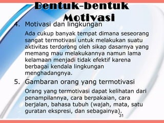 Bentuk-bentuk
                 Motivasi
4.   Motivasi dan lingkungan
     Ada cukup banyak tempat dimana seseorang
     sangat termotivasi untuk melakukan suatu
     aktivitas terdorong oleh sikap dasarnya yang
     memang mau melakukannya namun lama
     kelamaan menjadi tidak efektif karena
     berbagai kendala lingkungan
     menghadangnya.
5. Gambaran orang yang termotivasi
     Orang yang termotivasi dapat kelihatan dari
     penampilannya, cara berpakaian, cara
     berjalan, bahasa tubuh (wajah, mata, satu
     guratan ekspresi, dan sebagainya).
                                      31
 