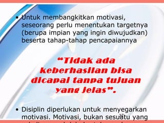 • Untuk membangkitkan motivasi,
  seseorang perlu menentukan targetnya
  (berupa impian yang ingin diwujudkan)
  beserta tahap-tahap pencapaiannya


         “Tidak ada
      keberhasilan bisa
    dicapai tanpa tujuan
        yang jelas”.

• Disiplin diperlukan untuk menyegarkan
  motivasi. Motivasi, bukan sesuatu yang
                                37
 