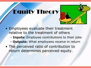 Equity Theory

• Employees evaluate their treatment
  relative to the treatment of others
  – Inputs: Employee contributions to their jobs
  – Outputs: What employees receive in return
• The perceived ratio of contribution to
  return determines perceived equity.
 