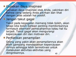 Gunakan daya imajinasi
Gunakan daya imajinasi otak Anda, yakinkan diri
bahwa yang sedang Anda pikirkan dan lihat
dengan jelas adalah hal positif.
Jangan takut gagal
Takut pada kegagalan memang tidak boleh, akan
tetapi kita boleh bahkan penting memikirkannya
termasuk alternatif pemecahannya kalau hal itu
terjadi. Takut gagal akan mengurangi
kepercayaan diri dan motivasi diri.
Perhatikan penampilan
Orang yang yakin akan penampilannya akan
lebih gampang mendapatkan kepercayaan
dirinya sehingga lebih termotivasi untuk
melakukan aktivitas-aktivitas yang
diinginkannya.                         45
 