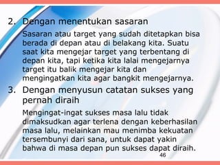 2. Dengan menentukan sasaran
   Sasaran atau target yang sudah ditetapkan bisa
   berada di depan atau di belakang kita. Suatu
   saat kita mengejar target yang terbentang di
   depan kita, tapi ketika kita lalai mengejarnya
   target itu balik mengejar kita dan
   mengingatkan kita agar bangkit mengejarnya.
3. Dengan menyusun catatan sukses yang
   pernah diraih
   Mengingat-ingat sukses masa lalu tidak
   dimaksudkan agar terlena dengan keberhasilan
   masa lalu, melainkan mau menimba kekuatan
   tersembunyi dari sana, untuk dapat yakin
   bahwa di masa depan pun sukses dapat diraih.
                                      46
 