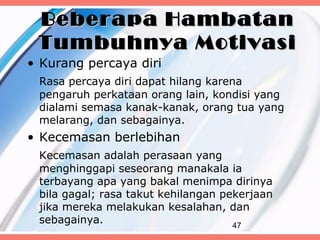 Beberapa Hambatan
 Tumbuhnya Motivasi
• Kurang percaya diri
 Rasa percaya diri dapat hilang karena
 pengaruh perkataan orang lain, kondisi yang
 dialami semasa kanak-kanak, orang tua yang
 melarang, dan sebagainya.
• Kecemasan berlebihan
 Kecemasan adalah perasaan yang
 menghinggapi seseorang manakala ia
 terbayang apa yang bakal menimpa dirinya
 bila gagal; rasa takut kehilangan pekerjaan
 jika mereka melakukan kesalahan, dan
 sebagainya.                         47
 