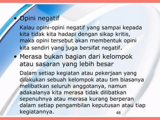 • Opini negatif
 Kalau opini-opini negatif yang sampai kepada
 kita tidak kita hadapi dengan sikap kritis,
 maka opini tersebut akan membentuk opini
 kita sendiri yang juga bersifat negatif.
• Merasa bukan bagian dari kelompok
  atau sasaran yang lebih besar
 Dalam setiap kegiatan atau pekerjaan yang
 dilakukan sebuah kelompok atau tim biasanya
 melibatkan seluruh anggotanya, namun
 adakalanya kita merasa tidak dilibatkan
 sepenuhnya atau merasa kurang berperan
 dalam setiap pengambilan keputusan atau tiap
 kegiatannya.                        48
 