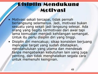 Disiplin Mendukung
             Motivasi
• Motivasi sekali tercapai, tidak pernah
  berlangsung selamanya. Jadi, motivasi bukan
  sesuatu yang sekali jadi langsung selesai. Ada
  orang yang begitu termotivasi dari awal tapi
  lama kemudian menjadi kehilangan semangat.
  Untuk itu perlu disiplin diri yang tinggi.
• Disiplin diri mencakup; sikap konsisten berjuang
  mencapai target yang sudah ditetapkan,
  mendahulukan yang utama dan mendesak
  tanpa mengabaikan kebutuhan lain yang juga
  penting, dan tidak menghalalkan segala cara
  untuk memenuhi keinginan.

                                     49
 