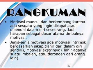 RANGKUMAN
• Motivasi muncul dan berkembang karena
  ada sesuatu yang ingin dicapai atau
  dipenuhi dalam diri seseorang. Jadi
  harapan sebagai dasar utama timbulnya
  motivasi.
• Jenis-jenis motivasi ada motivasi intrinsik
  berdasarkan sikap (lahir dari dalam diri
  sendiri), Motivasi ekstrinsik ( lahir adanya
  suatu imbalan, atau dorongan dari orang
  lain)

                                   59
 