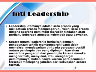 Inti Leadership
• Leadership utamanya adalah satu proses yang
  melibatkan proses mempengaruhi, yakni satu proses
  dimana seorang pemimpin merubah tindakan atau
  perilaku beberapa anggota kelompok atau bawahan.

• Secara umum leadership berkaitan dengan
  penggunaan teknik mempengaruhi yang tidak
  memaksa. mendasarkan diri pada perasaan positif
  antara pemimpin dan yang dipimpin. bawahan
  menerima pengaruh dari pemimpin karena mereka
  menghormati, menyukai, atau menghargai
  pemimpinnya, bukan hanya karena para pemimpin
  tersebut memegang jabatan dari kekuasaan secara
  formal.
                                          8
 
