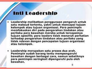Inti Leadership
• Leadership melibatkan penggunaan pengaruh untuk
  satu maksud tertentu, yakni untuk mencapai tujuan
  kelompok atau tujuan organisasi. Para pemimpin
  memfokuskan diri pada pengarahan tindakan atau
  perilaku para bawahan mereka untuk tercapainya
  tujuan spesifik; para leaders tidak menaruh perhatian
  terhadap pengarahan tindakan atau perilaku yang
  tidak relevan dengan pencapaian tujuan organisasi
  atau kelompok.

• Leadership merupakan satu proses dua arah.
  Pemimpin sudah barang tentu mempengaruhi
  bawahan dengan berbagai cara, namun sebaliknya
  para pemimpin seringkali dipengaruhi pula oleh
  bawahan.
                                           9
 