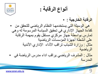 www.soran.edu.iq
‫الرقابة‬ ‫أنواع‬
:
• ‫الخارجية‬ ‫الرقابة‬
:
• ‫من‬ ‫للتحقق‬ ‫الرياضي‬ ‫النظام‬ ‫يستخدمهـا‬ ‫التي‬ ‫الوسيلة‬ ‫هي‬
‫وهي‬ ‫له‬ ‫المرسومة‬ ‫السياسة‬ ‫تحقيق‬ ‫في‬ ‫اإلداري‬ ‫الجهاز‬ ‫كفاءة‬
‫الرقابة‬ ‫بمهمة‬ ‫يقوم‬ ‫مستقل‬ ‫مركزي‬ ‫جهاز‬ ‫بواسطة‬ ‫تمارس‬
‫الرياضية‬ ‫المؤسسات‬ ‫أجهزة‬ ‫أنشطة‬ ‫على‬
‫مثال‬
:
‫األندية‬ ‫اإلداري‬ ‫األداء‬ ‫تراقب‬ ‫الشباب‬ ‫وزارة‬
‫الرياضية‬
• ‫مثال‬
:
‫في‬ ‫الرياضة‬ ‫مدرس‬ ‫اداء‬ ‫يراقب‬ ‫الرياضي‬ ‫المشرف‬
‫المدرسة‬
9
 