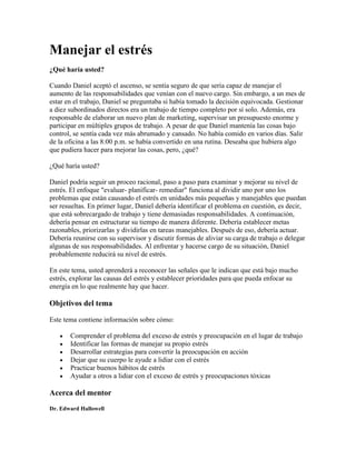 Manejar el estrés
¿Qué haría usted?
Cuando Daniel aceptó el ascenso, se sentía seguro de que sería capaz de manejar el
aumento de las responsabilidades que venían con el nuevo cargo. Sin embargo, a un mes de
estar en el trabajo, Daniel se preguntaba si había tomado la decisión equivocada. Gestionar
a diez subordinados directos era un trabajo de tiempo completo por sí solo. Además, era
responsable de elaborar un nuevo plan de marketing, supervisar un presupuesto enorme y
participar en múltiples grupos de trabajo. A pesar de que Daniel mantenía las cosas bajo
control, se sentía cada vez más abrumado y cansado. No había comido en varios días. Salir
de la oficina a las 8:00 p.m. se había convertido en una rutina. Deseaba que hubiera algo
que pudiera hacer para mejorar las cosas, pero, ¿qué?
¿Qué haría usted?
Daniel podría seguir un proceo racional, paso a paso para examinar y mejorar su nivel de
estrés. El enfoque "evaluar- planificar- remediar" funciona al dividir uno por uno los
problemas que están causando el estrés en unidades más pequeñas y manejables que puedan
ser resueltas. En primer lugar, Daniel debería identificar el problema en cuestión, es decir,
que está sobrecargado de trabajo y tiene demasiadas responsabilidades. A continuación,
debería pensar en estructurar su tiempo de manera diferente. Debería establecer metas
razonables, priorizarlas y dividirlas en tareas manejables. Después de eso, debería actuar.
Debería reunirse con su supervisor y discutir formas de aliviar su carga de trabajo o delegar
algunas de sus responsabilidades. Al enfrentar y hacerse cargo de su situación, Daniel
probablemente reducirá su nivel de estrés.
En este tema, usted aprenderá a reconocer las señales que le indican que está bajo mucho
estrés, explorar las causas del estrés y establecer prioridades para que pueda enfocar su
energía en lo que realmente hay que hacer.
Objetivos del tema
Este tema contiene información sobre cómo:
Comprender el problema del exceso de estrés y preocupación en el lugar de trabajo
Identificar las formas de manejar su propio estrés
Desarrollar estrategias para convertir la preocupación en acción
Dejar que su cuerpo le ayude a lidiar con el estrés
Practicar buenos hábitos de estrés
Ayudar a otros a lidiar con el exceso de estrés y preocupaciones tóxicas
Acerca del mentor
Dr. Edward Hallowell
 