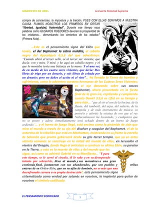 MANIFIESTO DE URIEL La Cuarta Potestad Suprema
EL PENSAMIENTO CODIFICADO 3
compra de conciencias, la impostura y la traición, PUES CON ELLAS SERVIMOS A NUESTRA
CAUSA. FUIMOS NOSOTROS LOS PRIMEROS EN GRITAR
“libertad, igualdad, fraternidad”. Durante ese tiempo esas
palabras como GUSANOS ROEDORES devoran la prosperidad de
los cristianos... derrumbando los cimientos de los estados”
(Primera Acta)…
…Este es el pensamiento signo del Edén que
tenéis, el del Baphomet la cabra maldita, el caballo
negro del Apocalipsis 6:5,6 del que advertimos:
“Cuando abrió el tercer sello, oí al tercer ser viviente, que
decía: ven y mira. Y miré, y he aquí un caballo negro; y el
que lo montaba tenía una balanza en la mano. Y oí una voz
de en medio de los cuatro seres vivientes, que decía: Dos
libras de trigo por un denario, y seis libras de cebada por
un denario; pero no dañes el aceite ni el vino”… ha llenado la Tierra de hambre y
sufrimiento, como lo advierten vuestros hermanos de los Cuatros Seres Vivientes;
es el ojo danzando sobre sus cascos
Baphomet, ahora presentado en la fiesta
final de la gran ira, repitiendo y cumpliendo
cuanto Daniel 3:5,6 os cifró en su tiempo y
para éste… “que al oír el son de la bocina, de la
flauta, del tamboril, del arpa, del salterio, de la
zampoña y de todo instrumento de música, os
postréis y adoréis la estatua de oro que el rey
Nabucodonosor ha levantado; y cualquiera que
no se postre y adore, inmediatamente será echado dentro de un horno de fuego
ardiendo”… y el horno de fuego llegó, está encima como la pirámide de zión que
mira al mundo a través de su ojo del disolver y coagular del Baphomet, el de la
antorcha de la rebelión que está en Manhattan, mostrando en su frente la estrella
de Salomón que pronto gobernará desde su gris tercer templo, que ya en estas
setenta semanas se construye en la mitad del mundo de ellos, en Jerusalén el
vientre del Dragón, donde llega el anticristo a construir su ultimo Edén, su paraíso
en la Tierra, y esta es la muerte de ellos y del mundo que los
sigue, así como os advirtió Gabriel en su Manifiesto… “Y para
este tiempo, se le cerró el círculo, él lo sabe y en su desesperado
intento por sobrevivir, lleva al mundo y sus moradores a una gran
contienda final, juntamente con sus abanderados, que son pueblos y tribus
enteras de su Orden-Zión, que en su afán de dominio, no es más que una
desenfrenada carrera a su propia destrucción”, este pensamiento signo
sistematizado como verdad por satanás en vosotros, lo implantó para quitar de
vosotros el símbolo codificado.
 