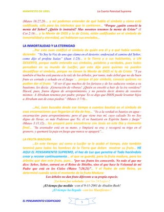 MANIFIESTO DE URIEL La Cuarta Potestad Suprema
EL PENSAMIENTO CODIFICADO 5
(Mateo 16:27,28)… y así podemos entender de qué habla el símbolo y cómo está
codificado, sólo para los intelectos que lo contienen… “Porque ¿quién conoció la
mente del Señor? ¿Quién le instruirá? Mas nosotros tenemos la mente de Cristo” (1
Cor.2:16)… y la Mente de DIOS y la de Cristo, están codificadas en el símbolo de
inmortalidad y eternidad, así hablaron sus enviados…
LA INMORTALIDAD Y LA ETERNIDAD
…Por esto Juan codificó el símbolo de quién era él y a qué había venido,
diciendo: “Yo Soy la Voz de uno que clama en el desierto: enderezad el camino del Señor,
como dijo el profeta Isaías” (Juan 1:23)… a la Tierra y a sus habitantes, a UN
DESIERTO, porque nadie entendía sus símbolos, palabras y verdades, pues todos
pensaban en su mundo de Lucifer; por esto dijo para quienes no pueden
decodificar el símbolo, porque no tienen la Mente de DIOS ni la de Cristo: “Y ya
también el hacha está puesta a la raíz de los árboles; por tanto, todo árbol que no da buen
fruto es cortado y echado en el fuego”… porque él por símbolo, conocía quiénes no
podían dar el fruto: “Al ver él que muchos de los fariseos y de los saduceos venían a su
bautismo, les decía: ¡Generación de víboras! ¿Quién os enseñó a huir de la ira venidera?
Haced, pues, frutos dignos de arrepentimiento, y no penséis decir dentro de vosotros
mismos: A Abraham tenemos por padre; porque Yo os digo que DIOS puede levantar hijos
a Abraham aun de estas piedras” (Mateo 3:7-9)…
…Así, Juan buscaba desde ese tiempo a cuantos bautizó en el símbolo de
esas encarnaciones que llegarían al día de hoy… “Yo a la verdad os bautizo en agua -
encarnación- para arrepentimiento; pero el que viene tras mí, cuyo calzado Yo no Soy
digno de llevar, es más Poderoso que Yo; él os bautizará en Espíritu Santo y fuego”
(Mateo 3:11,12)… los preparó para encontrarse con Jesús en este Día y momento
final… “Su aventador está en su mano, y limpiará su era; y recogerá su trigo en el
granero, y quemará la paja en fuego que nunca se apagará”...
LA FRUTA MADURA
…En este tiempo: así como a Lucifer se le acabó el tiempo, éste también
terminó para todos los hombres de la Tierra que deben mostrar su fruto… HE
AQUI EL PENSAMIENTO SUPREMO, el haz de Luz que penetra el Todo haciéndolo
crear y recrear continuamente… el que se guardó, para la fruta madura, para los
árboles que dan este fruto, pues… “por sus frutos los conoceréis. No todo el que me
dice: Señor, Señor, entrará en el Reino de Shielho, sino el que hace la Voluntad de mi
Padre que está en los Cielos (Mateo 7:20,21)”… Y el Padre de este Reino, ya
determinó cuando sería el momento de la fruta Madura:
Los árboles no dan fruto diferente a su propia especie.
¡La hora fue señalada –por los 24 Logos-!
¡El tiempo fue medido –con el 9-11-2001 de Abadón-Bush!
¡El tiempo ha llegado –con los Manifiestos-!
 