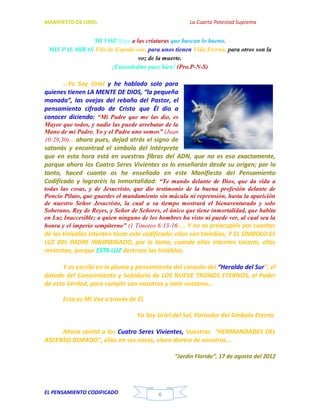MANIFIESTO DE URIEL La Cuarta Potestad Suprema
EL PENSAMIENTO CODIFICADO 6
MI VOZ llega a las criaturas que buscan lo bueno.
MIS PALABRAS Filo de Espada son, para unos tienen Vida Eterna, para otros son la
voz de la muerte.
¡Entendedme pues bien! (Pro.P-N-S)
…Yo Soy Uriel y he hablado solo para
quienes tienen LA MENTE DE DIOS, “la pequeña
manada”, las ovejas del rebaño del Pastor, el
pensamiento cifrado de Cristo que Él dio a
conocer diciendo: “Mi Padre que me las dio, es
Mayor que todos, y nadie las puede arrebatar de la
Mano de mi Padre. Yo y el Padre uno somos” (Juan
10:29,30)… ahora pues, dejad atrás el signo de
satanás y encontrad el símbolo del Intérprete
que en esta hora está en vuestras fibras del ADN, que no es eso exactamente,
porque ahora los Cuatro Seres Vivientes os lo enseñarán desde su origen; por lo
tanto, haced cuanto os he enseñado en este Manifiesto del Pensamiento
Codificado y lograréis la Inmortalidad: “Te mando delante de Dios, que da vida a
todas las cosas, y de Jesucristo, que dio testimonio de la buena profesión delante de
Poncio Pilato, que guardes el mandamiento sin mácula ni reprensión, hasta la aparición
de nuestro Señor Jesucristo, la cual a su tiempo mostrará el bienaventurado y solo
Soberano, Rey de Reyes, y Señor de Señores, el único que tiene inmortalidad, que habita
en Luz Inaccesible; a quien ninguno de los hombres ha visto ni puede ver, al cual sea la
honra y el imperio sempiterno” (1 Timoteo 6:13-16)… Y no os preocupéis por cuantos
de las tinieblas intenten tocar este codificado; ellos son tinieblas, Y EL SÍMBOLO ES
LUZ DEL PADRE INNOMINADO, por lo tanto, cuando ellas intenten tocarlo, ellas
revientan, porque ESTA LUZ destroza las tinieblas.
Y os escribí en la pluma y pensamiento del corazón del “Heraldo del Sur”, el
dotado del Conocimiento y Sabiduría de LOS NUEVE TRONOS ETERNOS, el Poder
de esta Verdad, para cumplir con nosotros y ante vosotros…
Esta es Mi Voz a través de Él.
Yo Soy Uriel del Sol, Portador del Símbolo Eterno.
Ahora sentid a los Cuatro Seres Vivientes, Vuestras “HERMANDADES DEL
ASCENSO DORADO”, ellos en sus voces, viven dentro de vosotros…
“Jardín Florido”, 17 de agosto del 2012
 