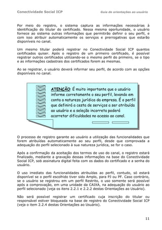 Conectividade Social ICP Guia de orientações ao usuário
11
Por meio do registro, o sistema captura as informações necessárias à
identificação do titular do certificado. Nessa mesma oportunidade, o usuário
fornece ao sistema outras informações que permitirão definir o seu perfil, e
com isso atribuir automaticamente os serviços e prerrogativas que estarão
disponíveis no canal.
Um mesmo titular poderá registrar no Conectividade Social ICP quantos
certificados quiser. Após o registro de um primeiro certificado, é possível
registrar outros certificados utilizando-se o mesmo perfil do primeiro, se o tipo
e as informações cadastrais dos certificados forem as mesmas.
Ao se registrar, o usuário deverá informar seu perfil, de acordo com as opções
disponíveis no canal.
O processo de registro garante ao usuário a utilização das funcionalidades que
forem atribuídas automaticamente ao seu perfil, desde que comprovada a
adequação do perfil selecionado à sua natureza jurídica, se for o caso.
Após a confirmação da aceitação dos termos de uso do canal, o registro estará
finalizado, mediante a gravação dessas informações na base do Conectividade
Social ICP, sob assinatura digital feita com os dados do certificado e a senha do
usuário.
O uso imediato das funcionalidades atribuídas ao perfil, contudo, só estará
disponível se o perfil escolhido tiver sido Amplo, para PJ ou PF. Caso contrário,
se o usuário se registrou em um perfil Restrito, o uso somente será possível
após a comprovação, em uma unidade da CAIXA, na adequação do usuário ao
perfil selecionado (veja os itens 2.2.1 e 2.2.2 destas Orientações ao Usuário).
Não será possível registrar um certificado cuja inscrição do titular ou
responsável estiver bloqueada na base de registro do Conectividade Social ICP
(veja o item 2.2.4 destas Orientações ao Usuário).
ATENÇÃO: É muito importante que o usuário
informe corretamente o seu perfil, levando em
conta a natureza jurídica da empresa. É o perfil
que definirá a cesta de serviços a ser atribuída
ao usuário e a seleção incorreta poderá
acarretar dificuldades no acesso ao canal.
 