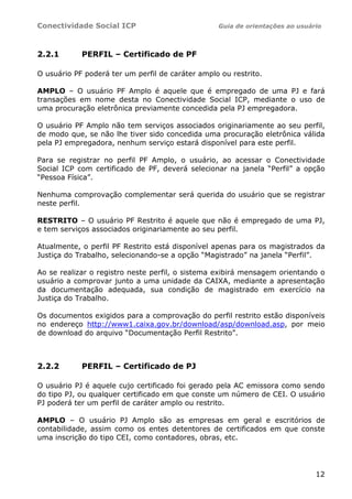 Conectividade Social ICP Guia de orientações ao usuário
12
2.2.1 PERFIL – Certificado de PF
O usuário PF poderá ter um perfil de caráter amplo ou restrito.
AMPLO – O usuário PF Amplo é aquele que é empregado de uma PJ e fará
transações em nome desta no Conectividade Social ICP, mediante o uso de
uma procuração eletrônica previamente concedida pela PJ empregadora.
O usuário PF Amplo não tem serviços associados originariamente ao seu perfil,
de modo que, se não lhe tiver sido concedida uma procuração eletrônica válida
pela PJ empregadora, nenhum serviço estará disponível para este perfil.
Para se registrar no perfil PF Amplo, o usuário, ao acessar o Conectividade
Social ICP com certificado de PF, deverá selecionar na janela “Perfil” a opção
“Pessoa Física”.
Nenhuma comprovação complementar será querida do usuário que se registrar
neste perfil.
RESTRITO – O usuário PF Restrito é aquele que não é empregado de uma PJ,
e tem serviços associados originariamente ao seu perfil.
Atualmente, o perfil PF Restrito está disponível apenas para os magistrados da
Justiça do Trabalho, selecionando-se a opção “Magistrado” na janela “Perfil”.
Ao se realizar o registro neste perfil, o sistema exibirá mensagem orientando o
usuário a comprovar junto a uma unidade da CAIXA, mediante a apresentação
da documentação adequada, sua condição de magistrado em exercício na
Justiça do Trabalho.
Os documentos exigidos para a comprovação do perfil restrito estão disponíveis
no endereço http://www1.caixa.gov.br/download/asp/download.asp, por meio
de download do arquivo “Documentação Perfil Restrito”.
2.2.2 PERFIL – Certificado de PJ
O usuário PJ é aquele cujo certificado foi gerado pela AC emissora como sendo
do tipo PJ, ou qualquer certificado em que conste um número de CEI. O usuário
PJ poderá ter um perfil de caráter amplo ou restrito.
AMPLO – O usuário PJ Amplo são as empresas em geral e escritórios de
contabilidade, assim como os entes detentores de certificados em que conste
uma inscrição do tipo CEI, como contadores, obras, etc.
 