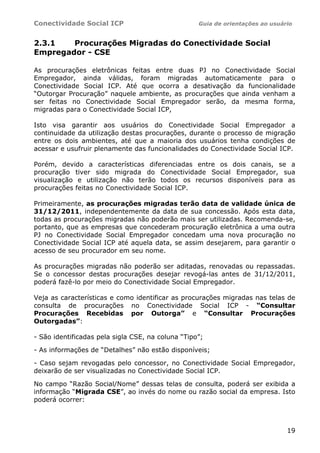 Conectividade Social ICP Guia de orientações ao usuário
19
2.3.1 Procurações Migradas do Conectividade Social
Empregador - CSE
As procurações eletrônicas feitas entre duas PJ no Conectividade Social
Empregador, ainda válidas, foram migradas automaticamente para o
Conectividade Social ICP. Até que ocorra a desativação da funcionalidade
“Outorgar Procuração” naquele ambiente, as procurações que ainda venham a
ser feitas no Conectividade Social Empregador serão, da mesma forma,
migradas para o Conectividade Social ICP,
Isto visa garantir aos usuários do Conectividade Social Empregador a
continuidade da utilização destas procurações, durante o processo de migração
entre os dois ambientes, até que a maioria dos usuários tenha condições de
acessar e usufruir plenamente das funcionalidades do Conectividade Social ICP.
Porém, devido a características diferenciadas entre os dois canais, se a
procuração tiver sido migrada do Conectividade Social Empregador, sua
visualização e utilização não terão todos os recursos disponíveis para as
procurações feitas no Conectividade Social ICP.
Primeiramente, as procurações migradas terão data de validade única de
31/12/2011, independentemente da data de sua concessão. Após esta data,
todas as procurações migradas não poderão mais ser utilizadas. Recomenda-se,
portanto, que as empresas que concederam procuração eletrônica a uma outra
PJ no Conectividade Social Empregador concedam uma nova procuração no
Conectividade Social ICP até aquela data, se assim desejarem, para garantir o
acesso de seu procurador em seu nome.
As procurações migradas não poderão ser aditadas, renovadas ou repassadas.
Se o concessor destas procurações desejar revogá-las antes de 31/12/2011,
poderá fazê-lo por meio do Conectividade Social Empregador.
Veja as características e como identificar as procurações migradas nas telas de
consulta de procurações no Conectividade Social ICP - “Consultar
Procurações Recebidas por Outorga” e “Consultar Procurações
Outorgadas”:
- São identificadas pela sigla CSE, na coluna “Tipo”;
- As informações de “Detalhes” não estão disponíveis;
- Caso sejam revogadas pelo concessor, no Conectividade Social Empregador,
deixarão de ser visualizadas no Conectividade Social ICP.
No campo “Razão Social/Nome” dessas telas de consulta, poderá ser exibida a
informação “Migrada CSE”, ao invés do nome ou razão social da empresa. Isto
poderá ocorrer:
 
