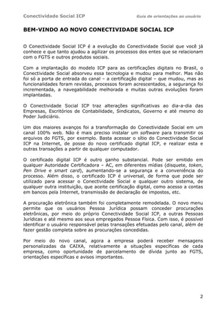 Conectividade Social ICP Guia de orientações ao usuário
2
BEM-VINDO AO NOVO CONECTIVIDADE SOCIAL ICP
O Conectividade Social ICP é a evolução do Conectividade Social que você já
conhece e que tanto ajudou a agilizar os processos dos entes que se relacionam
com o FGTS e outros produtos sociais.
Com a implantação do modelo ICP para as certificações digitais no Brasil, o
Conectividade Social absorveu essa tecnologia e mudou para melhor. Mas não
foi só a porta de entrada do canal – a certificação digital – que mudou, mas as
funcionalidades foram revistas, processos foram acrescentados, a segurança foi
incrementada, a navegabilidade melhorada e muitas outras evoluções foram
implantadas.
O Conectividade Social ICP traz alterações significativas ao dia-a-dia das
Empresas, Escritórios de Contabilidade, Sindicatos, Governo e até mesmo do
Poder Judiciário.
Um dos maiores avanços foi a transformação do Conectividade Social em um
canal 100% web. Não é mais preciso instalar um software para transmitir os
arquivos do FGTS, por exemplo. Basta acessar o sítio do Conectividade Social
ICP na Internet, de posse do novo certificado digital ICP, e realizar esta e
outras transações a partir de qualquer computador.
O certificado digital ICP é outro ganho substancial. Pode ser emitido em
qualquer Autoridade Certificadora – AC, em diferentes mídias (disquete, token,
Pen Drive e smart card), aumentando-se a segurança e a conveniência do
processo. Além disso, o certificado ICP é universal, de forma que pode ser
utilizado para acessar o Conectividade Social e qualquer outro sistema, de
qualquer outra instituição, que aceite certificação digital, como acesso a contas
em bancos pela Internet, transmissão de declaração de impostos, etc.
A procuração eletrônica também foi completamente remodelada. O novo menu
permite que os usuários Pessoa Jurídica possam conceder procurações
eletrônicas, por meio do próprio Conectividade Social ICP, a outras Pessoas
Jurídicas e até mesmo aos seus empregados Pessoa Física. Com isso, é possível
identificar o usuário responsável pelas transações efetuadas pelo canal, além de
fazer gestão completa sobre as procurações concedidas.
Por meio do novo canal, agora a empresa poderá receber mensagens
personalizadas da CAIXA, relativamente a situações específicas de cada
empresa, como oportunidade de parcelamento de dívida junto ao FGTS,
orientações específicas e avisos importantes.
 