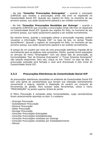Conectividade Social ICP Guia de orientações ao usuário
20
- Na tela “Consultar Procurações Outorgadas” – quando o outorgado
(CNPJ/CEI que recebeu a procuração) ainda não tiver se registrado no
Conectividade Social ICP. Quando seu registro for feito, no momento de seu
primeiro acesso, sua razão social/nome passará a ser exibida normalmente;
- Na tela “Consultar Procurações Recebidas por Outorga” – quando o
outorgante (CNPJ/CEI que concedeu a procuração) ainda não tiver se registrado
no Conectividade Social ICP. Quando seu registro for feito, no momento de seu
primeiro acesso, sua razão social/nome passará a ser exibida normalmente.
Da mesma forma, quando o outorgado utilizar a procuração migrada, poderá
visualizar a informação “Migrada CSE” no topo da tela, no campo “Razão
Social/Nome”. Quando o registro do outorgante for feito, no momento de seu
primeiro acesso, sua razão social/nome passará a ser exibida normalmente.
O acesso de um usuário por meio de uma procuração eletrônica migrada dá-se
normalmente para os poderes nela constantes. Porém, quando forem acessados
os serviços do menu “Empregador” com uso desse tipo de procuração, as
funcionalidades “Sair da Empresa Outorgante” e “Trocar Empresa Outorgante”
não estarão disponíveis. Para isto, clique no link “Início” no topo da tela. A
procuração acessada será fechada e você será direcionado à tela inicial do
Conectividade Social ICP.
2.3.2 Procurações Eletrônicas do Conectividade Social ICP
As procurações eletrônicas concedidas no ambiente do Conectividade Social ICP
tem uma gama de características que tornam sua utilização extremamente
conveniente e segura, estando à disposição do usuário um conjunto de
ferramentas de gestão. Para acessar estas ferramentas, utilize o menu
“PROCURAÇÃO” na janela superior direita do portal.
O Menu Procuração é composto pelas funcionalidades, cujas características
foram anteriormente descritas no item 3 e subitens:
- Outorgar Procuração
- Substabelecer Procuração
- Renovar Procuração
- Aditar Procuração
- Revogar Procuração
- Consultar Procurações Outorgadas
- Consultar Procurações Substabelecidas
- Consultar Procurações recebidas por Outorga
- Consultar Procurações recebidas por Substabelecimento
- Manual
 