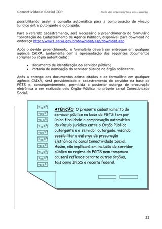 Conectividade Social ICP Guia de orientações ao usuário
25
possibilitando assim a consulta automática para a comprovação de vínculo
jurídico entre outorgante e outorgado.
Para o referido cadastramento, será necessário o preenchimento do formulário
“Solicitação de Cadastramento de Agente Público”, disponível para download no
endereço http://www1.caixa.gov.br/download/asp/download.asp.
Após o devido preenchimento, o formulário deverá ser entregue em qualquer
agência CAIXA, juntamente com a apresentação dos seguintes documentos
(original ou cópia autenticada):
• Documento de identificação do servidor público;
• Portaria de nomeação do servidor público no órgão solicitante.
Após a entrega dos documentos acima citados e do formulário em qualquer
agência CAIXA, será providenciado o cadastramento do servidor na base do
FGTS e, consequentemente, permitida a posterior outorga de procuração
eletrônica a ser realizada pelo Órgão Público no próprio canal Conectividade
Social.
ATENÇÃO: O presente cadastramento do
servidor público na base do FGTS tem por
única finalidade a comprovação automática
do vínculo jurídico entre o Órgão Público
outorgante e o servidor outorgado, visando
possibilitar a outorga de procuração
eletrônica no canal Conectividade Social.
Assim, não implicará em inclusão do servidor
público no regime do FGTS nem tampouco
causará reflexos perante outros órgãos,
tais como INSS e receita federal.
 