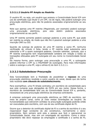 Conectividade Social ICP Guia de orientações ao usuário
26
2.3.2.1.2 Usuário PF Amplo ou Restrito
O usuário PF, ou seja, um usuário que acessou o Conectividade Social ICP com
uso de certificado cujo titular é um CPF, via de regra, não poderá outorgar uma
procuração eletrônica, pois não há poderes associados originariamente ao seu
perfil.
Note que apenas uma PF restrita (Magistrado, por exemplo) poderá outorgar
uma procuração eletrônica, pois esta detém poderes associados
originariamente ao seu perfil.
Uma PF restrita somente poderá outorgar poderes a uma outra PF, que pode
ser restrita ou ampla, de modo que não lhe é possível outorgar poderes a uma
inscrição CNPJ ou CEI.
Quando da outorga de poderes de uma PF restrita a outra PF, nenhuma
verificação de vínculo é feita, tendo a PF restrita total autonomia para
selecionar a PF a quem outorgará poderes. Convém salientar, contudo, que a
PF restrita outorgante tem responsabilidade solidária em relação a todas as
transações efetuadas pela PF outorgada em seu nome no Conectividade Social
ICP.
Da mesma forma, para outorgar uma procuração a uma PF, o outorgante
poderá informar o CPF ou o PIS/PASEP do outorgado. Para mais informações
sobre a outorga a uma PF, veja a alínea A) do item 2.3.2.1.1.
2.3.2.2 Substabelecer Procuração
Esta funcionalidade tem a finalidade de possibilitar o repasse de uma
procuração eletrônica recebida a outro usuário do canal, desde que ela tenha
sido recebida com cláusula de substabelecimento.
Para exemplificar, uma PJ Ampla contratou um escritório de contabilidade para
que este cumpras suas obrigações de FGTS em seu nome. Dessa forma, o
escritório de contabilidade fará uso do Conectividade Social ICP e, portanto,
necessitará de uma procuração eletrônica da empresa contratante.
A empresa outorgará uma procuração eletrônica ao CNPJ do escritório, por
meio do próprio canal, como já visto nestas Orientações ao Usuário. As
funcionalidades que estiverem contidas na procuração outorgada poderão então
ser executadas pelo escritório, com uso do seu certificado digital de PJ.
Ocorre que o detentor do certificado digital de PJ e a senha do escritório é o seu
responsável legal constante do ato constitutivo, normalmente o sócio-
proprietário. Nem sempre será esta a pessoa que fará o operacional no
Conectividade Social, mas sim um empregado do escritório. Como o sócio-
proprietário não deve repassar ao empregado o certificado e a senha de PJ,
 