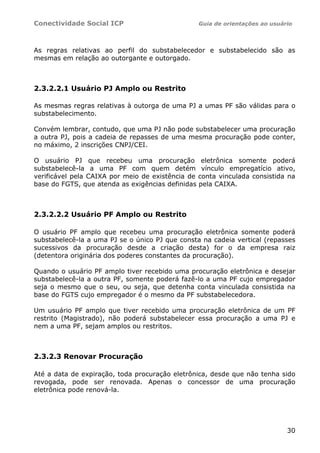 Conectividade Social ICP Guia de orientações ao usuário
30
As regras relativas ao perfil do substabelecedor e substabelecido são as
mesmas em relação ao outorgante e outorgado.
2.3.2.2.1 Usuário PJ Amplo ou Restrito
As mesmas regras relativas à outorga de uma PJ a umas PF são válidas para o
substabelecimento.
Convém lembrar, contudo, que uma PJ não pode substabelecer uma procuração
a outra PJ, pois a cadeia de repasses de uma mesma procuração pode conter,
no máximo, 2 inscrições CNPJ/CEI.
O usuário PJ que recebeu uma procuração eletrônica somente poderá
substabelecê-la a uma PF com quem detém vínculo empregatício ativo,
verificável pela CAIXA por meio de existência de conta vinculada consistida na
base do FGTS, que atenda as exigências definidas pela CAIXA.
2.3.2.2.2 Usuário PF Amplo ou Restrito
O usuário PF amplo que recebeu uma procuração eletrônica somente poderá
substabelecê-la a uma PJ se o único PJ que consta na cadeia vertical (repasses
sucessivos da procuração desde a criação desta) for o da empresa raiz
(detentora originária dos poderes constantes da procuração).
Quando o usuário PF amplo tiver recebido uma procuração eletrônica e desejar
substabelecê-la a outra PF, somente poderá fazê-lo a uma PF cujo empregador
seja o mesmo que o seu, ou seja, que detenha conta vinculada consistida na
base do FGTS cujo empregador é o mesmo da PF substabelecedora.
Um usuário PF amplo que tiver recebido uma procuração eletrônica de um PF
restrito (Magistrado), não poderá substabelecer essa procuração a uma PJ e
nem a uma PF, sejam amplos ou restritos.
2.3.2.3 Renovar Procuração
Até a data de expiração, toda procuração eletrônica, desde que não tenha sido
revogada, pode ser renovada. Apenas o concessor de uma procuração
eletrônica pode renová-la.
 
