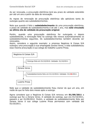 Conectividade Social ICP Guia de orientações ao usuário
31
Ao ser renovada, a procuração eletrônica terá seu prazo de validade estendido
por até um ano a partir da data de renovação.
As regras de renovação de procuração eletrônica são aplicáveis tanto às
outorgas quanto aos substabelecimentos.
Note que quando é feito o substabelecimento de uma procuração eletrônica,
o prazo de validade do substabelecimento é de até 1 ano, mas está vinculado
ao último dia de validade da procuração original.
Porém, quando uma procuração eletrônica for outorgada e depois
substabelecida, a renovação feita na outorga não renova automaticamente os
substabelecimentos seguintes. Os substabelecimentos também deverão ser
renovados.
Assim, considere o seguinte exemplo: a empresa Negócios & Coisas S/A
outorgou uma procuração à sua empregada Zenara Verso, e esta substabeleceu
essa mesma procuração à sua colega de trabalho Luiame Prosa.
Note que a validade do substabelecimento ficou menor do que um ano, em
razão de que foi feito dois meses após a outorga.
Agora considere que a Negócios & Coisas S/A renovou em 01/09/2011 a
outorga que fez a Zenara Verso. A validade da outorga, que era 01/10/2011,
passará a ser 01/09/2012. Porém, a validade do substabelecimento feito por
Zenara Verso à sua colega Luiame Prosa permanece com validade até
01/10/2011.
Negócios & Coisas S/A
Zenara Verso
Luiame Prosa
Outorga feita em 01/10/2010. Validade: 01/10/2011
Substabelecimento feito em 01/12/2010. Validade: 01/10/2011
 