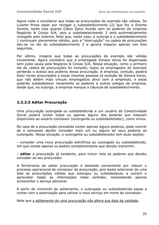 Conectividade Social ICP Guia de orientações ao usuário
35
Agora volte a considerar que todas as procurações do exemplo são válidas. Se
Luiame Prosa optar por revogar o substabelecimento (2) que fez a Dicerto
Soneto, tanto este quanto Clésio Épico ficarão sem os poderes da empresa
Negócios & Coisas S/A, pois o substabelecimento 3 será automaticamente
revogado pelo sistema. Note que, neste caso, a outorga e o substabelecimento
1 continuam plenamente válidos, pois a “interrupção” na cadeia de procurações
deu-se no elo do substabelecimento 2 e gerará impacto apenas nos elos
seguintes.
Por último, imagine que todas as procurações do exemplo são válidas
novamente. Agora considere que a empregada Zenara Verso foi dispensada
sem justa causa pela Negócios & Coisas S/A. Nessa situação, como o primeiro
elo da cadeia de procurações foi rompido, todos os empregados do exemplo
perderão o acesso aos poderes dessa procuração. A empresa, contudo, poderá
fazer novas procurações a essas mesmas pessoas (à exceção de Zenara Verso,
que não detém mais vínculo empregatício ativo com a empresa), e estas
poderão substabelecer novamente os poderes a outros colegas da empresa,
desde que, na outorga, a empresa marque a cláusula de substabelecimento.
2.3.2.5 Aditar Procuração
Uma procuração outorgada ou substabelecida a um usuário do Conectividade
Social poderá conter todos ou apenas alguns dos poderes que estavam
disponíveis ao usuário concessor (outorgante ou substabelecedor), como vimos.
No caso de a procuração concedida conter apenas alguns poderes, pode ocorrer
de o concessor decidir conceder mais um ou alguns de seus poderes ao
outorgado. Nessa situação, o outorgante ou substabelecedor tem duas opções:
- conceder uma nova procuração eletrônica ao outorgado ou substabelecido,
em que conste apenas os podres complementares que decidiu transmitir.
- aditar a procuração já existente, para incluir nela os poderes que decidiu
conceder ao seu procurador.
A ferramenta de aditar procuração é bastante conveniente por reduzir o
processo operacional do concessor da procuração, pois basta selecionar de uma
lista as procurações válidas que outorgou ou substabeleceu a outrem e
aproveitar todas as informações nelas contidas, necessitando apenas
acrescentar o serviço adicional.
A partir do momento do aditamento, o outorgado ou substabelecido passa a
contar com a autorização para utilizar o novo serviço em nome do concessor.
Note que o aditamento de uma procuração não altera sua data de validade.
 