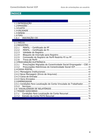 Conectividade Social ICP Guia de orientações ao usuário
4
ÍNDICE .
1. CERTIFICAÇÃO DIGITAL ICP-BRASIL ........................................... 5
1.1 INTRODUÇÃO.................................................................................................................... 5
1.2 EMISSÃO............................................................................................................................. 5
1.3 CUSTO ................................................................................................................................. 6
1.4 VALIDADE........................................................................................................................... 6
1.5 SENHA.................................................................................................................................. 7
1.6 TIPO...................................................................................................................................... 7
1.6.1 INSCRIÇÃO CEI....................................................................................................... 8
2. CONECTIVIDADE SOCIAL ICP . ............................. 10
2.1 INÍCIO................................................................................................................................ 10
2.2 REGISTRO ........................................................................................................................ 10
2.2.1 PERFIL – Certificado de PF.............................................................................. 12
2.2.2 PERFIL – Certificado de PJ .............................................................................. 12
2.2.3 Validade do Registro.......................................................................................... 13
2.2.4 Bloqueio de Inscrição para Registro............................................................ 14
2.2.5 Concessão do Registro de Perfil Restrito PJ ou PF................................. 16
2.2.6 Troca de Perfil ...................................................................................................... 16
2.3 PROCURAÇÃO ELETRÔNICA...................................................................................... 17
2.3.1 Procurações Migradas do Conectividade Social Empregador - CSE 19
2.3.2 Procurações Eletrônicas do Conectividade Social ICP.......................... 20
2.4 CAIXA POSTAL................................................................................................................ 43
2.4.1 Mensagens Institucionais ...................................................................................... 44
2.4.2 Nova Mensagem (Envio de Arquivos) .............................................................. 45
2.4.3 Caixa de Entrada ...................................................................................................... 53
2.4.4 Itens Enviados........................................................................................................... 55
2.5 EMPREGADOR................................................................................................................. 56
2.5.1 Condições Para Localização de Conta Vinculada do Trabalhador.......... 57
2.5.2 Serviços:.................................................................................................................. 59
2.6 VISUALIZADOR DE RELATÓRIOS .......................................................................... 76
2.7 PODER JUDICIÁRIO...................................................................................................... 77
2.7.1 Condições Para Localização da Conta Recursal........................................ 77
2.7.2 Extrato da Conta FGTS Recursal.................................................................... 78
3 GLOSSÁRIO ................ 79
 