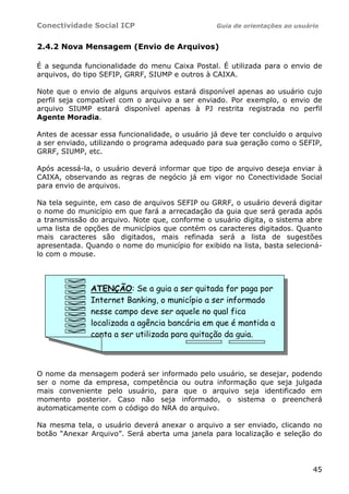 Conectividade Social ICP Guia de orientações ao usuário
45
2.4.2 Nova Mensagem (Envio de Arquivos)
É a segunda funcionalidade do menu Caixa Postal. É utilizada para o envio de
arquivos, do tipo SEFIP, GRRF, SIUMP e outros à CAIXA.
Note que o envio de alguns arquivos estará disponível apenas ao usuário cujo
perfil seja compatível com o arquivo a ser enviado. Por exemplo, o envio de
arquivo SIUMP estará disponível apenas à PJ restrita registrada no perfil
Agente Moradia.
Antes de acessar essa funcionalidade, o usuário já deve ter concluído o arquivo
a ser enviado, utilizando o programa adequado para sua geração como o SEFIP,
GRRF, SIUMP, etc.
Após acessá-la, o usuário deverá informar que tipo de arquivo deseja enviar à
CAIXA, observando as regras de negócio já em vigor no Conectividade Social
para envio de arquivos.
Na tela seguinte, em caso de arquivos SEFIP ou GRRF, o usuário deverá digitar
o nome do município em que fará a arrecadação da guia que será gerada após
a transmissão do arquivo. Note que, conforme o usuário digita, o sistema abre
uma lista de opções de municípios que contém os caracteres digitados. Quanto
mais caracteres são digitados, mais refinada será a lista de sugestões
apresentada. Quando o nome do município for exibido na lista, basta selecioná-
lo com o mouse.
O nome da mensagem poderá ser informado pelo usuário, se desejar, podendo
ser o nome da empresa, competência ou outra informação que seja julgada
mais conveniente pelo usuário, para que o arquivo seja identificado em
momento posterior. Caso não seja informado, o sistema o preencherá
automaticamente com o código do NRA do arquivo.
Na mesma tela, o usuário deverá anexar o arquivo a ser enviado, clicando no
botão “Anexar Arquivo”. Será aberta uma janela para localização e seleção do
ATENÇÃO: Se a guia a ser quitada for paga por
Internet Banking, o município a ser informado
nesse campo deve ser aquele no qual fica
localizada a agência bancária em que é mantida a
conta a ser utilizada para quitação da guia.
 