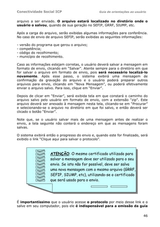 Conectividade Social ICP Guia de orientações ao usuário
46
arquivo a ser enviado. O arquivo estará localizado no diretório onde o
usuário o salvou, quando de sua geração no SEFIP, GRRF, SIUMP, etc.
Após a carga do arquivo, serão exibidas algumas informações para conferência.
No caso de envio de arquivo SEFIP, serão exibidas as seguintes informações:
- versão do programa que gerou o arquivo;
- competência;
- código do recolhimento;
- município de recolhimento.
Caso as informações estejam corretas, o usuário deverá salvar a mensagem em
formato de envio, clicando em “Salvar”. Atente sempre para o diretório em que
for salvar o arquivo em formato de envio, pois será necessário localizá-lo
novamente. Após esse passo, o sistema exibirá uma mensagem de
confirmação da gravação do arquivo e o usuário poderá preparar outros
arquivos para envio, clicando em “Nova Mensagem”, ou poderá efetivamente
enviar o arquivo salvo. Para isso, clique em “Enviar”.
Depois de clicar em “Enviar”, será exibida tela em que constará o caminho do
arquivo salvo pelo usuário em formato de envio, com a extensão “zip”. Este
arquivo deverá ser anexado à mensagem nesta tela, clicando-se em “Procurar”
e selecionando-se o arquivo no diretório em que foi salvo, e então deverá ser
clicado o botão “Enviar”.
Note que, se o usuário salvar mais de uma mensagem antes de realizar o
envio, a tela seguinte não conterá o endereço em que as mensagens foram
salvas.
O sistema exibirá então o progresso do envio e, quando este for finalizado, será
exibido o link “Clique aqui para salvar o protocolo”.
É importantíssimo que o usuário acesse o protocolo por meio desse link e o
salve em seu computador, pois ele é indispensável para a emissão da guia
ATENÇÃO: O mesmo certificado utilizado para
salvar a mensagem deve ser utilizado para o seu
envio. Se isto não for possível, deve ser salva
uma nova mensagem com o mesmo arquivo (GRRF,
SEFIP, SIUMP, etc), utilizando-se o certificado
que será usado para o envio.
 