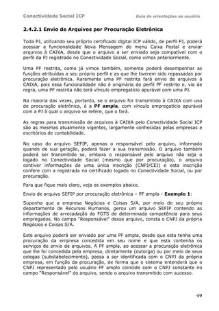 Conectividade Social ICP Guia de orientações ao usuário
49
2.4.2.1 Envio de Arquivos por Procuração Eletrônica
Toda PJ, utilizando seu próprio certificado digital ICP válido, de perfil PJ, poderá
acessar a funcionalidade Nova Mensagem do menu Caixa Postal e enviar
arquivos à CAIXA, desde que o arquivo a ser enviado seja compatível com o
perfil da PJ registrado no Conectividade Social, como vimos anteriormente.
Uma PF restrita, como já vimos também, somente poderá desempenhar as
funções atribuídas a seu próprio perfil e as que lhe tiverem sido repassadas por
procuração eletrônica. Raramente uma PF restrita fará envio de arquivos à
CAIXA, pois essa funcionalidade não é originária do perfil PF restrito e, via de
regra, uma PF restrita não terá vínculo empregatício apurável com uma PJ.
Na maioria das vezes, portanto, se o arquivo for transmitido à CAIXA com uso
de procuração eletrônica, é a PF ampla, com vínculo empregatício apurável
com a PJ à qual o arquivo se refere, que o fará.
As regras para transmissão de arquivos à CAIXA pelo Conectividade Social ICP
são as mesmas atualmente vigentes, largamente conhecidas pelas empresas e
escritórios de contabilidade.
No caso do arquivo SEFIP, apenas o responsável pelo arquivo, informado
quando de sua geração, poderá fazer a sua transmissão. O arquivo também
poderá ser transmitido se, embora o responsável pelo arquivo não seja o
logado no Conectividade Social (mesmo que por procuração), o arquivo
contiver informações de uma única inscrição (CNPJ/CEI) e esta inscrição
confere com a registrada no certificado logado no Conectividade Social, ou por
procuração.
Para que fique mais claro, veja os exemplos abaixo.
Envio de arquivo SEFIP por procuração eletrônica – PF ampla - Exemplo 1:
Suponha que a empresa Negócios e Coisas S/A, por meio de seu próprio
departamento de Recursos Humanos, gerou um arquivo SEFIP contendo as
informações de arrecadação do FGTS de determinada competência para seus
empregados. No campo “Responsável” desse arquivo, consta o CNPJ da própria
Negócios e Coisas S/A.
Este arquivo poderá ser enviado por uma PF ampla, desde que esta tenha uma
procuração da empresa concedida em seu nome e que esta contenha os
serviços de envio de arquivos. A PF ampla, ao acessar a procuração eletrônica
que lhe foi concedida pela empresa, diretamente (outorga) ou por meio de seus
colegas (substabelecimento), passa a ser identificada com o CNPJ da própria
empresa, em função da procuração, de forma que o sistema entenderá que o
CNPJ representado pelo usuário PF amplo coincide com o CNPJ constante no
campo “Responsável” do arquivo, sendo o arquivo transmitido com sucesso.
 