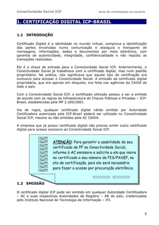 Conectividade Social ICP Guia de orientações ao usuário
5
1. CERTIFICAÇÃO DIGITAL ICP-BRASIL .
1.1 INTRODUÇÃO
Certificado Digital é a identidade no mundo virtual, comprova a identificação
das partes envolvidas numa comunicação e assegura o transporte de
mensagens, informações, dados e documentos por meio eletrônico, com
garantia de autenticidade, integridade, confidencialidade e não repúdio às
transações realizadas.
Ele é a chave de entrada para o Conectividade Social ICP. Anteriormente, o
Conectividade Social já trabalhava com a certificado digital, mas num padrão
proprietário. Na prática, isto significava que aquele tipo de certificação era
exclusivo para acessar o Conectividade Social. A emissão da certificado digital
proprietária, que era apenas em disquete, era feita nas agências da CAIXA de
todo o país.
Com o Conectividade Social ICP, o certificado utilizado passou a ser a emitido
de acordo com as regras da Infraestrutura de Chaves Públicas e Privadas – ICP-
Brasil, estabelecidas pela MP 2.200/2001.
Via de regra, qualquer certificado digital válido emitido por Autoridade
Certificadora autorizada pela ICP-Brasil poderá ser utilizado no Conectividade
Social ICP, mesmo os não emitidos pela AC CAIXA.
A empresa que já possui certificado digital não precisa emitir outro certificado
digital para acesso exclusivo ao Conectividade Social ICP.
1.2 EMISSÃO
O certificado digital ICP pode ser emitido em qualquer Autoridade Certificadora
– AC e suas respectivas Autoridades de Registro – AR do país, credenciadas
pelo Instituto Nacional de Tecnologia da Informação – ITI.
ATENÇÃO: Para garantir a usabilidade do seu
certificado de PF no Conectividade Social,
informe à AC emissora e solicite a ela que insira
no certificado o seu número de PIS/PASEP, no
ato da certificação, pois ele será necessário
para fazer o acesso por procuração eletrônica.
 