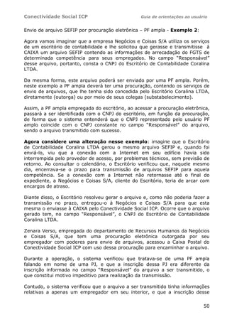 Conectividade Social ICP Guia de orientações ao usuário
50
Envio de arquivo SEFIP por procuração eletrônica – PF ampla - Exemplo 2:
Agora vamos imaginar que a empresa Negócios e Coisas S/A utiliza os serviços
de um escritório de contabilidade e lhe solicitou que gerasse e transmitisse à
CAIXA um arquivo SEFIP contendo as informações de arrecadação do FGTS de
determinada competência para seus empregados. No campo “Responsável”
desse arquivo, portanto, consta o CNPJ do Escritório de Contabilidade Coralina
LTDA.
Da mesma forma, este arquivo poderá ser enviado por uma PF ampla. Porém,
neste exemplo a PF ampla deverá ter uma procuração, contendo os serviços de
envio de arquivos, que lhe tenha sido concedida pelo Escritório Coralina LTDA,
diretamente (outorga) ou por meio de seus colegas (substabelecimento).
Assim, a PF ampla empregada do escritório, ao acessar a procuração eletrônica,
passará a ser identificada com o CNPJ do escritório, em função da procuração,
de forma que o sistema entenderá que o CNPJ representado pelo usuário PF
amplo coincide com o CNPJ constante no campo “Responsável” do arquivo,
sendo o arquivo transmitido com sucesso.
Agora considere uma alteração nesse exemplo: imagine que o Escritório
de Contabilidade Coralina LTDA gerou o mesmo arquivo SEFIP e, quando foi
enviá-lo, viu que a conexão com a Internet em seu edifício havia sido
interrompida pelo provedor de acesso, por problemas técnicos, sem previsão de
retorno. Ao consultar o calendário, o Escritório verificou que, naquele mesmo
dia, encerrava-se o prazo para transmissão de arquivos SEFIP para aquela
competência. Se a conexão com a Internet não retornasse até o final do
expediente, a Negócios e Coisas S/A, cliente do Escritório, teria de arcar com
encargos de atraso.
Diante disso, o Escritório resolveu gerar o arquivo e, como não poderia fazer a
transmissão no prazo, entregou-o à Negócios e Coisas S/A para que esta
mesma o enviasse à CAIXA pelo Conectividade Social ICP. Ocorre que o arquivo
gerado tem, no campo “Responsável”, o CNPJ do Escritório de Contabilidade
Coralina LTDA.
Zenara Verso, empregada do departamento de Recursos Humanos da Negócios
e Coisas S/A, que tem uma procuração eletrônica outorgada por seu
empregador com poderes para envio de arquivos, acessou a Caixa Postal do
Conectividade Social ICP com uso dessa procuração para encaminhar o arquivo.
Durante a operação, o sistema verificou que tratava-se de uma PF ampla
falando em nome de uma PJ, e que a inscrição dessa PJ era diferente da
inscrição informada no campo “Responsável” do arquivo a ser transmitido, o
que constitui motivo impeditivo para realização da transmissão.
Contudo, o sistema verificou que o arquivo a ser transmitido tinha informações
relativas a apenas um empregador em seu interior, e que a inscrição desse
 