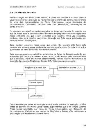 Conectividade Social ICP Guia de orientações ao usuário
53
2.4.3 Caixa de Entrada
Terceira opção do menu Caixa Postal, a Caixa de Entrada é o local onde o
usuário receberá os arquivos ou relatórios que tenham sido solicitados por meio
de uma das funcionalidades do Menu Empregador, como Relatórios de
Inconsistências Cadastrais, Extratos para Fins Rescisórios, Informações de
Saldo e outros.
Os arquivos ou relatórios serão postados na Caixa de Entrada do usuário em
até 24 horas após a solicitação feita no Menu Empregador e ficarão disponíveis
nesse ambiente até que sejam excluídos pelo usuário. Uma vez excluídos,
contudo, não será possível reavê-los, devendo ser feita nova solicitação por
meio do menu “Empregador”.
Caso existam arquivos nessa caixa que ainda não tenham sido lidos pelo
usuário, um número entre parêntesis, ao lado da Caixa de Entrada, indicará a
quantidade de itens que ainda não foram abertos.
Note que os arquivos e relatórios existentes na Caixa de Entrada poderão ser
acessados por todos que tiverem acesso a ela, e não apenas pelo representante
que o solicitou. Para um melhor entendimento, vamos recorrer novamente ao
exemplo da empresa Negócios e Coisas S/A. Veja na página seguinte:
Considerando que todas as outorgas e substabelecimentos do exemplo contém
todos os poderes do menu Caixa Postal, suponhamos que a PF ampla Luiame
Prosa tenha solicitado, por meio do Menu Empregador, um Relatório de
Inconsistências Cadastrais em nome da Negócios e Coisas /SA, utilizando a
procuração que recebeu de Zenara Verso.
Negócios & Coisas S/A
Outorga
Substabelecimento
Luiame Prosa
Zenara Verso
Escritório Coralina LTDA
Outorga
 