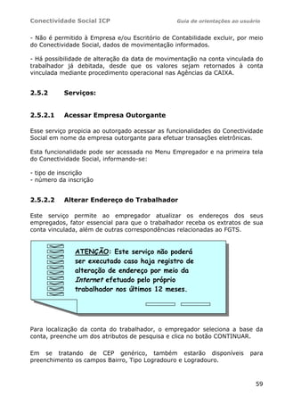 Conectividade Social ICP Guia de orientações ao usuário
59
- Não é permitido à Empresa e/ou Escritório de Contabilidade excluir, por meio
do Conectividade Social, dados de movimentação informados.
- Há possibilidade de alteração da data de movimentação na conta vinculada do
trabalhador já debitada, desde que os valores sejam retornados à conta
vinculada mediante procedimento operacional nas Agências da CAIXA.
2.5.2 Serviços:
2.5.2.1 Acessar Empresa Outorgante
Esse serviço propicia ao outorgado acessar as funcionalidades do Conectividade
Social em nome da empresa outorgante para efetuar transações eletrônicas.
Esta funcionalidade pode ser acessada no Menu Empregador e na primeira tela
do Conectividade Social, informando-se:
- tipo de inscrição
- número da inscrição
2.5.2.2 Alterar Endereço do Trabalhador
Este serviço permite ao empregador atualizar os endereços dos seus
empregados, fator essencial para que o trabalhador receba os extratos de sua
conta vinculada, além de outras correspondências relacionadas ao FGTS.
Para localização da conta do trabalhador, o empregador seleciona a base da
conta, preenche um dos atributos de pesquisa e clica no botão CONTINUAR.
Em se tratando de CEP genérico, também estarão disponíveis para
preenchimento os campos Bairro, Tipo Logradouro e Logradouro.
ATENÇÃO: Este serviço não poderá
ser executado caso haja registro de
alteração de endereço por meio da
Internet efetuado pelo próprio
trabalhador nos últimos 12 meses.
 