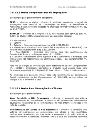 Conectividade Social ICP Guia de orientações ao usuário
67
2.5.2.6.3 Dados Complementares do Empregador
São campos para preenchimento obrigatório:
FPAS – informar o código referente à atividade econômica principal do
empregador que identifica as contribuições ao Fundo de Previdência e
Assistência Social, conforme disposto na Instrução Normativo MPS/SRP nº. 03,
de 14/07/2005.
SIMPLES – Informar se a empresa é ou não optante pelo SIMPLES (Lei nº.
9.317, de 05/12/1996), selecionando um dos seguintes códigos:
1 – Não Optante
2 – Optante
3 – Optante – faturamento anual superior a R$ 1.200.000,00
4 – Não Optante – produtor rural pessoa física (matrícula CEI e FPAS 604) com
faturamento anual superior a R$ 1.200.000,00
5 – Não Optante – empresas com liminar para não recolhimento da
Contribuição Social – Lei Complementar nº. 110/2001
6 – Optante – faturamento anual superior a R$ 1.200.000,00 – empresas com
liminar para não recolhimento da Contribuição Social – Lei Complementar nº.
110/2001
Para fins de isenção da Contribuição Social estabelecida pela Lei Complementar
nº. 110/2001, empregador doméstico e produtor rural pessoa física com
faturamento anual até R$ 1.200.000,00 deve utilizar o código 1 – não optante.
As empresas que possuem liminar para não recolhimento da Contribuição
Social, estabelecida na Lei Complementar nº. 110/2001, devem utilizar os
códigos 5 ou 6, conforme o caso.
2.5.2.6.4 Dados Para Simulação dos Cálculos
São campos para preenchimento:
Valor Recolhido e Não Processado – informar o somatório dos valores
correspondentes às competências recolhidas e não processadas, devidamente
atualizadas, excetuando-se as competências do mês anterior à rescisão e do
mês da rescisão.
Competências em Atraso e Não Recolhidas – informar o somatório dos
valores correspondentes às competências em atraso e não recolhidas,
devidamente atualizadas, excetuando-se a competência do mês anterior à
rescisão e do mês da rescisão. Informar, ainda, o total dos depósitos referente
 