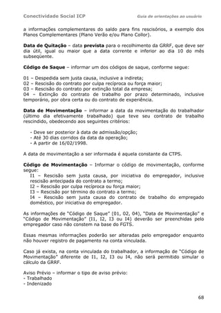 Conectividade Social ICP Guia de orientações ao usuário
68
a informações complementares do saldo para fins rescisórios, a exemplo dos
Planos Complementares (Plano Verão e/ou Plano Collor).
Data de Quitação – data prevista para o recolhimento da GRRF, que deve ser
dia útil, igual ou maior que a data corrente e inferior ao dia 10 do mês
subseqüente.
Código de Saque – informar um dos códigos de saque, conforme segue:
01 – Despedida sem justa causa, inclusive a indireta;
02 – Rescisão do contrato por culpa recíproca ou força maior;
03 – Rescisão do contrato por extinção total da empresa;
04 – Extinção do contrato de trabalho por prazo determinado, inclusive
temporário, por obra certa ou do contrato de experiência.
Data de Movimentação – informar a data da movimentação do trabalhador
(último dia efetivamente trabalhado) que teve seu contrato de trabalho
rescindido, obedecendo aos seguintes critérios:
- Deve ser posterior à data de admissão/opção;
- Até 30 dias corridos da data da operação;
- A partir de 16/02/1998.
A data de movimentação a ser informada é aquela constante da CTPS.
Código de Movimentação – Informar o código de movimentação, conforme
segue:
I1 – Rescisão sem justa causa, por iniciativa do empregador, inclusive
rescisão antecipada do contrato a termo;
I2 – Rescisão por culpa recíproca ou força maior;
I3 – Rescisão por término do contrato a termo;
I4 – Rescisão sem justa causa do contrato de trabalho do empregado
doméstico, por iniciativa do empregador.
As informações de “Código de Saque” (01, 02, 04), “Data de Movimentação” e
“Código de Movimentação” (I1, I2, I3 ou I4) deverão ser preenchidas pelo
empregador caso não constem na base do FGTS.
Essas mesmas informações poderão ser alteradas pelo empregador enquanto
não houver registro de pagamento na conta vinculada.
Caso já exista, na conta vinculada do trabalhador, a informação de “Código de
Movimentação” diferente de I1, I2, I3 ou I4, não será permitido simular o
cálculo da GRRF.
Aviso Prévio – informar o tipo de aviso prévio:
- Trabalhado
- Indenizado
 