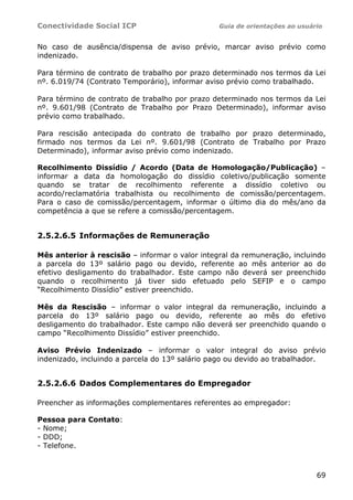 Conectividade Social ICP Guia de orientações ao usuário
69
No caso de ausência/dispensa de aviso prévio, marcar aviso prévio como
indenizado.
Para término de contrato de trabalho por prazo determinado nos termos da Lei
nº. 6.019/74 (Contrato Temporário), informar aviso prévio como trabalhado.
Para término de contrato de trabalho por prazo determinado nos termos da Lei
nº. 9.601/98 (Contrato de Trabalho por Prazo Determinado), informar aviso
prévio como trabalhado.
Para rescisão antecipada do contrato de trabalho por prazo determinado,
firmado nos termos da Lei nº. 9.601/98 (Contrato de Trabalho por Prazo
Determinado), informar aviso prévio como indenizado.
Recolhimento Dissídio / Acordo (Data de Homologação/Publicação) –
informar a data da homologação do dissídio coletivo/publicação somente
quando se tratar de recolhimento referente a dissídio coletivo ou
acordo/reclamatória trabalhista ou recolhimento de comissão/percentagem.
Para o caso de comissão/percentagem, informar o último dia do mês/ano da
competência a que se refere a comissão/percentagem.
2.5.2.6.5 Informações de Remuneração
Mês anterior à rescisão – informar o valor integral da remuneração, incluindo
a parcela do 13º salário pago ou devido, referente ao mês anterior ao do
efetivo desligamento do trabalhador. Este campo não deverá ser preenchido
quando o recolhimento já tiver sido efetuado pelo SEFIP e o campo
“Recolhimento Dissídio” estiver preenchido.
Mês da Rescisão – informar o valor integral da remuneração, incluindo a
parcela do 13º salário pago ou devido, referente ao mês do efetivo
desligamento do trabalhador. Este campo não deverá ser preenchido quando o
campo “Recolhimento Dissídio” estiver preenchido.
Aviso Prévio Indenizado – informar o valor integral do aviso prévio
indenizado, incluindo a parcela do 13º salário pago ou devido ao trabalhador.
2.5.2.6.6 Dados Complementares do Empregador
Preencher as informações complementares referentes ao empregador:
Pessoa para Contato:
- Nome;
- DDD;
- Telefone.
 
