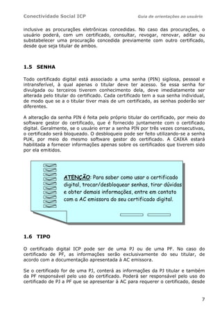 Conectividade Social ICP Guia de orientações ao usuário
7
inclusive as procurações eletrônicas concedidas. No caso das procurações, o
usuário poderá, com um certificado, consultar, revogar, renovar, aditar ou
substabelecer uma procuração concedida previamente com outro certificado,
desde que seja titular de ambos.
1.5 SENHA
Todo certificado digital está associado a uma senha (PIN) sigilosa, pessoal e
intransferível, à qual apenas o titular deve ter acesso. Se essa senha for
divulgada ou terceiros tiverem conhecimento dela, deve imediatamente ser
alterada pelo titular do certificado. Cada certificado tem a sua senha individual,
de modo que se a o titular tiver mais de um certificado, as senhas poderão ser
diferentes.
A alteração da senha PIN é feita pelo próprio titular do certificado, por meio do
software gestor do certificado, que é fornecido juntamente com o certificado
digital. Geralmente, se o usuário errar a senha PIN por três vezes consecutivas,
o certificado será bloqueado. O desbloqueio pode ser feito utilizando-se a senha
PUK, por meio do mesmo software gestor do certificado. A CAIXA estará
habilitada a fornecer informações apenas sobre os certificados que tiverem sido
por ela emitidos.
1.6 TIPO
O certificado digital ICP pode ser de uma PJ ou de uma PF. No caso do
certificado de PF, as informações serão exclusivamente do seu titular, de
acordo com a documentação apresentada à AC emissora.
Se o certificado for de uma PJ, conterá as informações da PJ titular e também
da PF responsável pelo uso do certificado. Poderá ser responsável pelo uso do
certificado de PJ a PF que se apresentar à AC para requerer o certificado, desde
ATENÇÃO: Para saber como usar o certificado
digital, trocar/desbloquear senhas, tirar dúvidas
e obter demais informações, entre em contato
com a AC emissora do seu certificado digital.
 