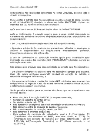 Conectividade Social ICP Guia de orientações ao usuário
71
competências não localizadas (ausentes) na conta vinculada, durante todo o
vínculo empregatício.
Para solicitar o extrato para fins rescisórios selecione a base da conta, informe
o NIS (PIS/PASEP/NIT) desejado e clique no botão ADICIONAR. Podem ser
inseridos até 100 números de NIS por solicitação.
Após inseridos todos os NIS na solicitação, clicar no botão CONFIRMAR.
Após a confirmação, é enviado arquivo para a caixa postal cadastrada no
Conectividade Social do solicitante, empregador/Sindicato/SRTE/procurador, no
seguinte prazo:
- Em D+1, em caso de solicitação realizada até as quintas-feiras;
- Quando a solicitação for realizada às sextas-feiras, sábados ou domingos, o
arquivo é disponibilizado na segunda-feira imediatamente posterior,
independente desta ser dia útil ou não.
A tela de confirmação da solicitação contém opção para visualização e/ou
impressão da relação das inscrições NIS (PIS/PASEP/NIT) digitadas na tela de
solicitação do extrato.
São gerados dois arquivos para cada solicitação de extrato para fins rescisórios:
- Um arquivo contendo os extratos para fins rescisórios gerados pelo sistema.
Caso não exista nenhuma conta/NIS passível de geração de extrato, é
retornada mensagem informativa; e
- Um arquivo contendo a relação das contas/NIS rejeitados, com o respectivo
código/motivo da rejeição. Caso não exista nenhuma conta/NIS nessa situação,
é retornada mensagem informativa.
Serão gerados extratos para as contas vinculadas que se enquadrarem nos
critérios abaixo:
Estar vinculada à inscrição CNPJ/CEI da empresa acessada;
Constar no cadastro de contas ativas;
Ser do tipo optante pelo FGTS;
Não apresentar divergência cadastral em relação ao sistema PIS/PASEP;
Não possuir registro de bloqueio de qualquer natureza;
Não possuir registro de retenção, exceto por FMP;
Não pertencer a empresa bloqueada;
Com código de categoria do trabalhador igual a 01(Empregado), 03
(Trabalhador não vinculado ao RGPS, mas com direito ao FGTS), 04
(Empregado sob contrato de trabalho por prazo determinado - Lei nº
9.601/98), 06(Empregado Doméstico) ou 07 (Menor aprendiz – Lei
10.097/00).
 