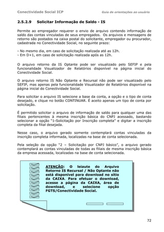 Conectividade Social ICP Guia de orientações ao usuário
72
2.5.2.9 Solicitar Informação de Saldo - IS
Permite ao empregador requerer o envio de arquivo contendo informação de
saldo das contas vinculadas de seus empregados. Os arquivos e mensagens de
retorno são postados na caixa postal do solicitante, empregador ou procurador,
cadastrada no Conectividade Social, no seguinte prazo:
- No mesmo dia, em caso de solicitação realizada até as 12h.
- Em D+1, em caso de solicitação realizada após as 12h.
O arquivo retorno da IS Optante pode ser visualizado pelo SEFIP e pela
funcionalidade Visualizador de Relatórios disponível na página inicial do
Conectividade Social.
O arquivo retorno IS Não Optante e Recursal não pode ser visualizado pelo
SEFIP, mas apenas pela funcionalidade Visualizador de Relatórios disponível na
página inicial do Conectividade Social.
Para solicitar o arquivo IS selecione a base da conta, a opção e o tipo de conta
desejado, e clique no botão CONTINUAR. É aceito apenas um tipo de conta por
solicitação.
É permitido solicitar o arquivo de informação de saldo para qualquer uma das
filiais pertencentes à mesma inscrição básica do CNPJ acessado, bastando
selecionar a opção “1-Solicitação por Inscrição completa” e digitar a inscrição
completa da filial desejada.
Nesse caso, o arquivo gerado somente contemplará contas vinculadas da
inscrição completa informada, localizadas na base de conta selecionada.
Pela seleção da opção “2 – Solicitação por CNPJ básico”, o arquivo gerado
contemplará as contas vinculadas de todas as filiais de mesma inscrição básica
da empresa acessada, localizadas na base de conta selecionada.
ATENÇÃO: O leiaute do Arquivo
Retorno IS Recursal / Não Optante não
está disponível para download no sítio
da CAIXA. Para efetuar o download,
acesse a página da CAIXA, área de
download, e selecione opção
FGTS/Conectividade Social.
 