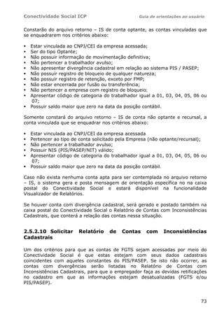 Conectividade Social ICP Guia de orientações ao usuário
73
Constarão do arquivo retorno – IS de conta optante, as contas vinculadas que
se enquadrarem nos critérios abaixo:
Estar vinculada ao CNPJ/CEI da empresa acessada;
Ser do tipo Optante;
Não possuir informação de movimentação definitiva;
Não pertencer a trabalhador avulso;
Não apresentar divergência cadastral em relação ao sistema PIS / PASEP;
Não possuir registro de bloqueio de qualquer natureza;
Não possuir registro de retenção, exceto por FMP;
Não estar encerrada por fusão ou transferência;
Não pertencer a empresa com registro de bloqueio;
Apresentar código de categoria do trabalhador igual a 01, 03, 04, 05, 06 ou
07;
Possuir saldo maior que zero na data da posição contábil.
Somente constará do arquivo retorno – IS de conta não optante e recursal, a
conta vinculada que se enquadrar nos critérios abaixo:
Estar vinculada ao CNPJ/CEI da empresa acessada
Pertencer ao tipo de conta solicitado pela Empresa (não optante/recursal);
Não pertencer a trabalhador avulso;
Possuir NIS (PIS/PASEP/NIT) válido;
Apresentar código de categoria do trabalhador igual a 01, 03, 04, 05, 06 ou
07;
Possuir saldo maior que zero na data da posição contábil.
Caso não exista nenhuma conta apta para ser contemplada no arquivo retorno
– IS, o sistema gera e posta mensagem de orientação específica no na caixa
postal do Conectividade Social e estará disponível na funcionalidade
Visualizador de Relatórios.
Se houver conta com divergência cadastral, será gerado e postado também na
caixa postal do Conectividade Social o Relatório de Contas com Inconsistências
Cadastrais, que conterá a relação das contas nessa situação.
2.5.2.10 Solicitar Relatório de Contas com Inconsistências
Cadastrais
Um dos critérios para que as contas de FGTS sejam acessadas por meio do
Conectividade Social é que estas estejam com seus dados cadastrais
coincidentes com aqueles constantes do PIS/PASEP. Se isto não ocorrer, as
contas com divergências serão listadas no Relatório de Contas com
Inconsistências Cadastrais, para que o empregador faça as devidas retificações
no cadastro em que as informações estejam desatualizadas (FGTS e/ou
PIS/PASEP).
 