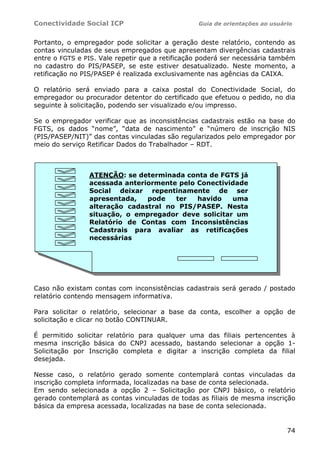 Conectividade Social ICP Guia de orientações ao usuário
74
Portanto, o empregador pode solicitar a geração deste relatório, contendo as
contas vinculadas de seus empregados que apresentam divergências cadastrais
entre o FGTS e PIS. Vale repetir que a retificação poderá ser necessária também
no cadastro do PIS/PASEP, se este estiver desatualizado. Neste momento, a
retificação no PIS/PASEP é realizada exclusivamente nas agências da CAIXA.
O relatório será enviado para a caixa postal do Conectividade Social, do
empregador ou procurador detentor do certificado que efetuou o pedido, no dia
seguinte à solicitação, podendo ser visualizado e/ou impresso.
Se o empregador verificar que as inconsistências cadastrais estão na base do
FGTS, os dados “nome”, “data de nascimento” e “número de inscrição NIS
(PIS/PASEP/NIT)” das contas vinculadas são regularizados pelo empregador por
meio do serviço Retificar Dados do Trabalhador – RDT.
Caso não existam contas com inconsistências cadastrais será gerado / postado
relatório contendo mensagem informativa.
Para solicitar o relatório, selecionar a base da conta, escolher a opção de
solicitação e clicar no botão CONTINUAR.
É permitido solicitar relatório para qualquer uma das filiais pertencentes à
mesma inscrição básica do CNPJ acessado, bastando selecionar a opção 1-
Solicitação por Inscrição completa e digitar a inscrição completa da filial
desejada.
Nesse caso, o relatório gerado somente contemplará contas vinculadas da
inscrição completa informada, localizadas na base de conta selecionada.
Em sendo selecionada a opção 2 – Solicitação por CNPJ básico, o relatório
gerado contemplará as contas vinculadas de todas as filiais de mesma inscrição
básica da empresa acessada, localizadas na base de conta selecionada.
ATENÇÃO: se determinada conta de FGTS já
acessada anteriormente pelo Conectividade
Social deixar repentinamente de ser
apresentada, pode ter havido uma
alteração cadastral no PIS/PASEP. Nesta
situação, o empregador deve solicitar um
Relatório de Contas com Inconsistências
Cadastrais para avaliar as retificações
necessárias
 