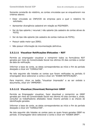 Conectividade Social ICP Guia de orientações ao usuário
75
Somente constarão do relatório, as contas vinculadas que se enquadrarem nos
critérios abaixo:
Estar vinculada ao CNPJ/CEI da empresa para a qual o relatório foi
solicitado;
Apresentar divergência cadastral em relação ao PIS/PASEP;
Ser do tipo optante / recursal / não optante (do cadastro de contas ativas do
FGTS)
Ser do tipo não optante (do cadastro de contas inativas do FGTS);
Possuir saldo maior que ZERO;
Não possuir informação de movimentação definitiva.
2.5.2.11 Visualizar Retificações Efetuadas – RDT
Permite ao empregador visualizar e reimprimir todos os formulários RDT
gerados por meio do Conectividade Social nos últimos 45 dias corridos a contar
da data da retificação.
Informar a base da conta, as datas correspondentes ao início e fim do período
desejado e clicar em "CONSULTAR".
Na tela seguinte são listadas as contas que foram retificadas no período. O
empregador deve selecionar a conta e clicar em "EXIBIR RETIFICAÇÃO".
Para imprimir, clicar no botão "Visualizar Impressão" e ao ser exibido o
documento, clicar em "IMPRIMIR".
2.5.2.12 Visualizar/Download/Reimprimir GRRF
Permite ao Empregador visualizar, fazer download e reimprimir as GRRF
geradas por meio do Conectividade Social nos últimos 45 dias corridos e, ainda,
consultar os trabalhadores afastados nesse mesmo período e as chaves de
identificação geradas.
Informar a base da conta, as datas correspondentes ao início e fim do período
desejado e clicar em "CONSULTAR".
Na tela seguinte são listadas as contas para as quais foram geradas GRRF no
período. O empregador deve selecionar a conta e clicar em "EXIBIR GRRF".
 