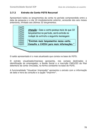 Conectividade Social ICP Guia de orientações ao usuário
78
2.7.2 Extrato da Conta FGTS Recursal
Apresentará todos os lançamentos da conta no período compreendido entre a
data da pesquisa e o dia 10 imediatamente anterior, acrescido dos seis meses
anteriores, limitado aos últimos 32 lançamentos.
O saldo apresentado é o mais atualizado que consta na base do FGTS.
O extrato visualizado/impresso apresenta, nos campos destinados à
identificação do empregador, a Razão Social e a inscrição CNPJ/CEI da filial
detentora da conta vinculada, na forma constante na base do FGTS.
A funcionalidade “Visualizar Impressão” apresenta o extrato com a informação
de data e hora da consulta e a opção “Imprimir”.
Atenção: Caso a conta possua mais do que 32
lançamentos no período, será exibida no
rodapé do extrato a seguinte mensagem:
“Existem mais lançamentos nessa conta.
Consulte a CAIXA para mais informações.”
 