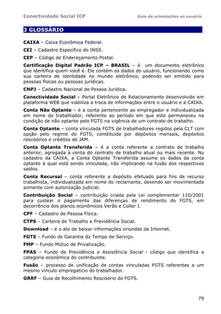 Conectividade Social ICP Guia de orientações ao usuário
79
3 GLOSSÁRIO .
CAIXA – Caixa Econômica Federal.
CEI – Cadastro Específico do INSS.
CEP – Código de Endereçamento Postal.
Certificação Digital Padrão ICP – BRASIL – é um documento eletrônico
que identifica quem você é. Ele contém os dados do usuário, funcionando como
sua carteira de identidade no mundo eletrônico, podendo ser emitido para
pessoas físicas ou pessoas jurídicas.
CNPJ – Cadastro Nacional de Pessoa Jurídica.
Conectividade Social – Portal Eletrônico de Relacionamento desenvolvido em
plataforma WEB que viabiliza a troca de informações entre o usuário e a CAIXA.
Conta Não Optante – é a conta pertencente ao empregador e individualizada
em nome do trabalhador, referente ao período em que este permaneceu na
condição de não optante pelo FGTS na vigência de um contrato de trabalho.
Conta Optante – conta vinculada FGTS de trabalhadores regidos pela CLT com
opção pelo regime do FGTS, constituída por depósitos mensais, depósitos
rescisórios e créditos de JAM.
Conta Optante Transferida – é a conta referente a contrato de trabalho
anterior, agregada à conta do contrato de trabalho atual ou mais recente. No
cadastro da CAIXA, a Conta Optante Transferida assume os dados da conta
optante à qual está sendo vinculada, não implicando na fusão dos respectivos
saldos.
Conta Recursal – conta referente a depósito efetuado para fins de recurso
trabalhista, individualizada em nome do reclamante, devendo ser movimentada
somente com autorização judicial.
Contribuição Social – contribuição criada pela Lei complementar 110/2001
para custear o pagamento das diferenças de rendimento do FGTS, em
decorrência dos planos econômicos Verão e Collor I.
CPF – Cadastro de Pessoa Física.
CTPS – Carteira de Trabalho e Previdência Social.
Download – é o ato de baixar informações oriundas da Internet.
FGTS – Fundo de Garantia do Tempo de Serviço.
FMP – Fundo Mútuo de Privatização.
FPAS – Fundo de Previdência e Assistência Social - código que identifica a
categoria econômica do contribuinte.
Fusão – processo de unificação de contas vinculadas FGTS referentes a um
mesmo vínculo empregatício do trabalhador.
GRRF – Guia de Recolhimento Rescisório do FGTS.
 