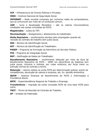 Conectividade Social ICP Guia de orientações ao usuário
80
ICP – Infraestrutura de Chaves Públicas e Privadas.
INSS – Instituto Nacional de Seguridade Social.
INTERNET – Rede mundial composta por inúmeras redes de computadores,
que se comunicam por meio de um protocolo comum.
JAM – Juros e Atualização Monetária – são os valores remuneratórios
creditados nas contas vinculadas do FGTS.
Magistrados – Juízes do TRT.
Movimentação – desligamento / afastamento do trabalhador.
Multa Rescisória – recolhimentos devidos pelo empregador quando da
rescisão do contrato de trabalho sem justa causa.
NIS – Número de Identificação Social.
NIT – Número de Identificação do Trabalhador.
PASEP – Programa de Formação do Patrimônio do Servidor Público.
PIS – Programa de Integração Social.
RDT – Retificação de Dados do Trabalhador.
Recolhimento Rescisório – recolhimento efetuado por meio da Guia de
Recolhimento Rescisório do FGTS – GRRF em decorrência da dispensa sem
justa causa, inclusive a indireta, por culpa recíproca, por força maior ou
extinção normal do contrato a termo.
Retenção – valores retidos na conta FGTS por determinação judicial, acerto de
competências, devolução de valores à empresa, etc. Ex: pensão alimentícia.
SEFIP – Sistema Empresa de Recolhimento do FGTS e Informações à
Previdência Social.
SRTE – Superintendência Regional do Trabalho e Emprego.
Transferência – migração da conta vinculada FGTS de uma base FGTS para
outra.
TRCT – Termo de Rescisão do Contrato de Trabalho.
UF – Unidade da Federação.
 