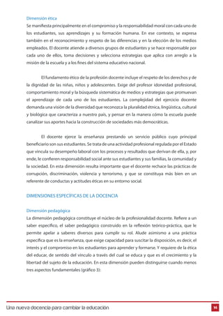 Dimensión ética 
Se maniesta principalmente en el compromiso y la responsabilidad moral con cada uno de 
los estudiantes, sus aprendizajes y su formación humana. En ese contexto, se expresa 
también en el reconocimiento y respeto de las diferencias y en la elección de los medios 
empleados. El docente atiende a diversos grupos de estudiantes y se hace responsable por 
cada uno de ellos, toma decisiones y selecciona estrategias que aplica con arreglo a la 
misión de la escuela y a los nes del sistema educativo nacional. 
El fundamento ético de la profesión docente incluye el respeto de los derechos y de 
la dignidad de las niñas, niños y adolescentes. Exige del profesor idoneidad profesional, 
comportamiento moral y la búsqueda sistemática de medios y estrategias que promuevan 
el aprendizaje de cada uno de los estudiantes. La complejidad del ejercicio docente 
demanda una visión de la diversidad que reconozca la pluralidad étnica, lingüística, cultural 
y biológica que caracteriza a nuestro país, y pensar en la manera cómo la escuela puede 
canalizar sus aportes hacia la construcción de sociedades más democráticas. 
El docente ejerce la enseñanza prestando un servicio público cuyo principal 
beneciario son sus estudiantes. Se trata de una actividad profesional regulada por el Estado 
que vincula su desempeño laboral con los procesos y resultados que derivan de ella, y, por 
ende, le coneren responsabilidad social ante sus estudiantes y sus familias, la comunidad y 
la sociedad. En esta dimensión resulta importante que el docente rechace las prácticas de 
corrupción, discriminación, violencia y terrorismo, y que se constituya más bien en un 
referente de conductas y actitudes éticas en su entorno social. 
DIMENSIONES ESPECÍFICAS DE LA DOCENCIA 
Dimensión pedagógica 
La dimensión pedagógica constituye el núcleo de la profesionalidad docente. Reere a un 
saber específico, el saber pedagógico construido en la reflexión teórico-práctica, que le 
permite apelar a saberes diversos para cumplir su rol. Alude asimismo a una práctica 
específica que es la enseñanza, que exige capacidad para suscitar la disposición, es decir, el 
interés y el compromiso en los estudiantes para aprender y formarse. Y requiere de la ética 
del educar, de sentido del vínculo a través del cual se educa y que es el crecimiento y la 
libertad del sujeto de la educación. En esta dimensión pueden distinguirse cuando menos 
tres aspectos fundamentales (gráfico 3): 
Una nueva docencia para cambiar la educación 14 
 