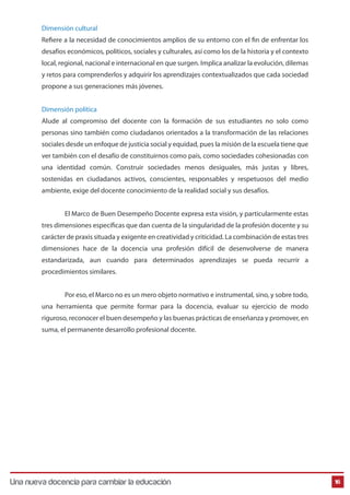 Dimensión cultural 
Reere a la necesidad de conocimientos amplios de su entorno con el n de enfrentar los 
desafíos económicos, políticos, sociales y culturales, así como los de la historia y el contexto 
local, regional, nacional e internacional en que surgen. Implica analizar la evolución, dilemas 
y retos para comprenderlos y adquirir los aprendizajes contextualizados que cada sociedad 
propone a sus generaciones más jóvenes. 
Dimensión política 
Alude al compromiso del docente con la formación de sus estudiantes no solo como 
personas sino también como ciudadanos orientados a la transformación de las relaciones 
sociales desde un enfoque de justicia social y equidad, pues la misión de la escuela tiene que 
ver también con el desafío de constituirnos como país, como sociedades cohesionadas con 
una identidad común. Construir sociedades menos desiguales, más justas y libres, 
sostenidas en ciudadanos activos, conscientes, responsables y respetuosos del medio 
ambiente, exige del docente conocimiento de la realidad social y sus desafíos. 
El Marco de Buen Desempeño Docente expresa esta visión, y particularmente estas 
tres dimensiones específicas que dan cuenta de la singularidad de la profesión docente y su 
carácter de praxis situada y exigente en creatividad y criticidad. La combinación de estas tres 
dimensiones hace de la docencia una profesión difícil de desenvolverse de manera 
estandarizada, aun cuando para determinados aprendizajes se pueda recurrir a 
procedimientos similares. 
Por eso, el Marco no es un mero objeto normativo e instrumental, sino, y sobre todo, 
una herramienta que permite formar para la docencia, evaluar su ejercicio de modo 
riguroso, reconocer el buen desempeño y las buenas prácticas de enseñanza y promover, en 
suma, el permanente desarrollo profesional docente. 
Una nueva docencia para cambiar la educación 16 
 